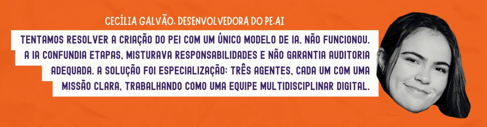 Cecília Galvão: Tentamos resolver a criação do PEI com um único modelo de IA. Não funcionou. A IA confundia etapas, misturava responsabilidades e não garantia auditoria adequada. A solução foi especialização: três agentes, cada um com uma missão clara, trabalhando como uma equipe multidisciplinar digital.