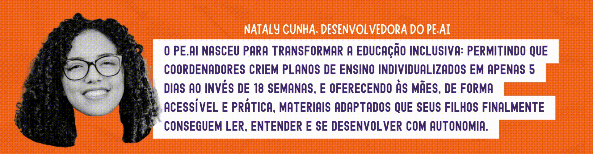 Nataly Cunha: O PE.AI nasceu para transformar a educação inclusiva: permitindo que coordenadores criem Planos de Ensino Individualizados em apenas 5 dias ao invés de 18 semanas, e oferecendo às mães, de forma acessível e prática, materiais adaptados que seus filhos finalmente conseguem ler, entender e se desenvolver com autonomia.